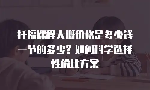 托福课程大概价格是多少钱一节的多少？如何科学选择性价比方案