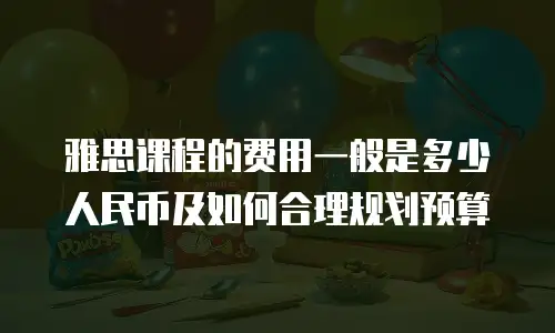 雅思课程的费用一般是多少人民币及如何合理规划预算