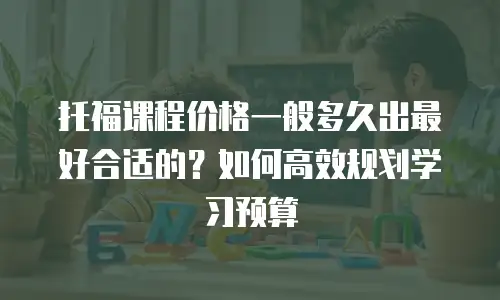 托福课程价格一般多久出最好合适的？如何高效规划学习预算