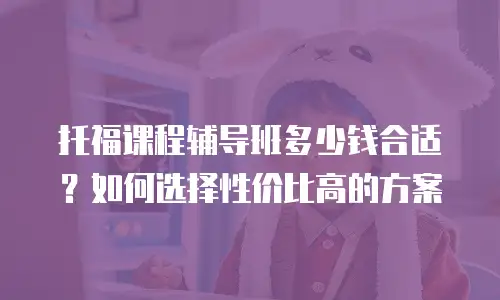 托福课程辅导班多少钱合适？如何选择性价比高的方案