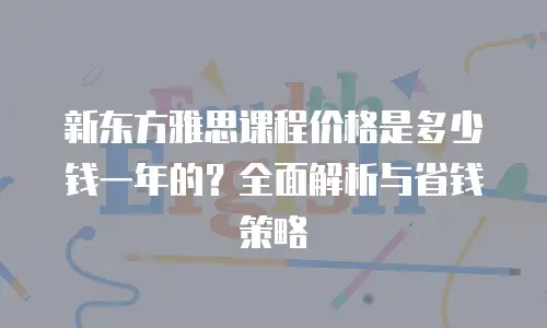 新东方雅思课程价格是多少钱一年的？全面解析与省钱策略