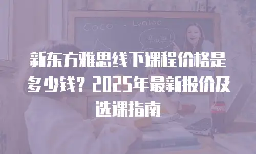 新东方雅思线下课程价格是多少钱？2025年最新报价及选课指南