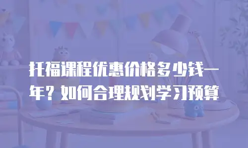 托福课程优惠价格多少钱一年？如何合理规划学习预算