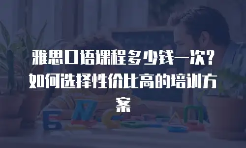雅思口语课程多少钱一次？如何选择性价比高的培训方案