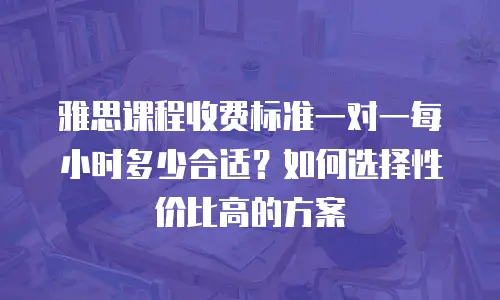 雅思课程收费标准一对一每小时多少合适？如何选择性价比高的方案