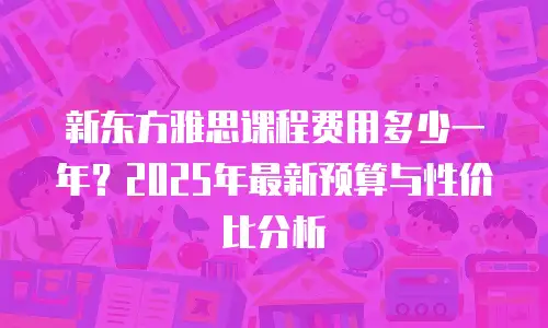 新东方雅思课程费用多少一年？2025年最新预算与性价比分析