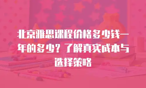 北京雅思课程价格多少钱一年的多少？了解真实成本与选择策略