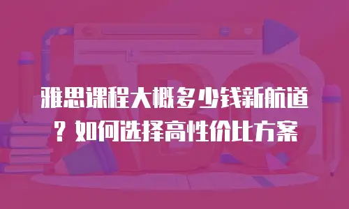 雅思课程大概多少钱新航道？如何选择高性价比方案