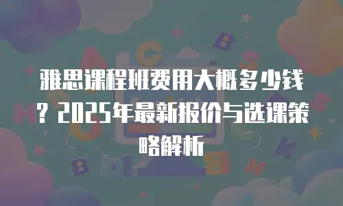 雅思课程班费用大概多少钱？2025年最新报价与选课策略解析