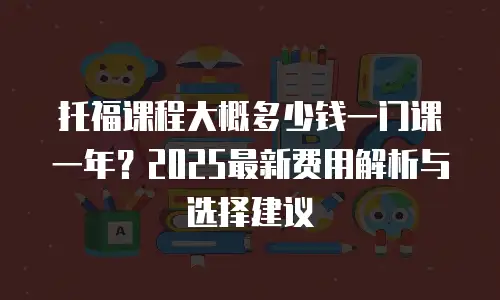 托福课程大概多少钱一门课一年？2025最新费用解析与选择建议