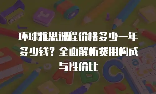 环球雅思课程价格多少一年多少钱？全面解析费用构成与性价比