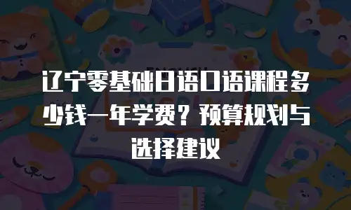 辽宁零基础日语口语课程多少钱一年学费？预算规划与选择建议