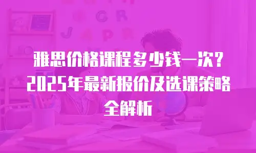 雅思价格课程多少钱一次？2025年最新报价及选课策略全解析