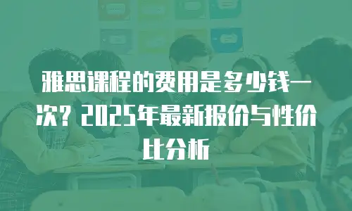 雅思课程的费用是多少钱一次？2025年最新报价与性价比分析