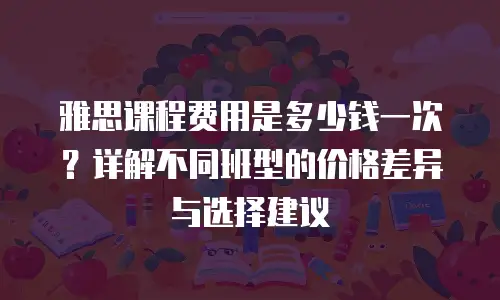 雅思课程费用是多少钱一次？详解不同班型的价格差异与选择建议