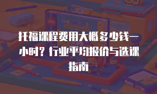 托福课程费用大概多少钱一小时？行业平均报价与选课指南