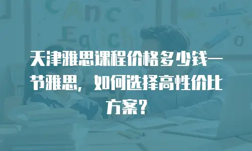 天津雅思课程价格多少钱一节雅思，如何选择高性价比方案？