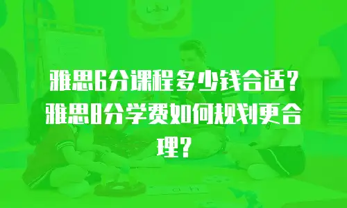 雅思6分课程多少钱合适？雅思8分学费如何规划更合理？