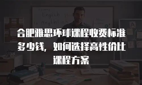 合肥雅思环球课程收费标准多少钱，如何选择高性价比课程方案