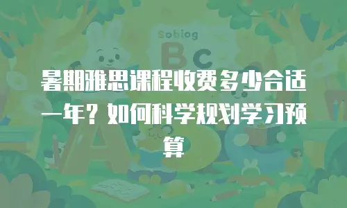 暑期雅思课程收费多少合适一年？如何科学规划学习预算