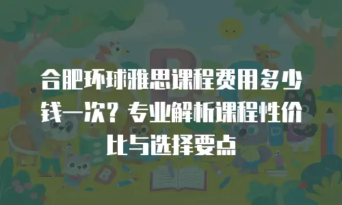 合肥环球雅思课程费用多少钱一次？专业解析课程性价比与选择要点