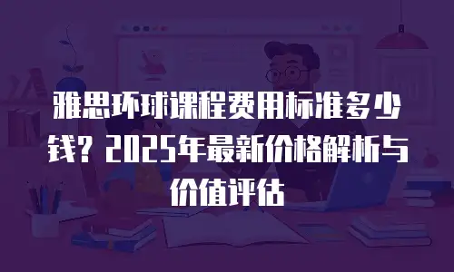 雅思环球课程费用标准多少钱？2025年最新价格解析与价值评估