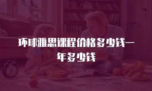 环球雅思课程价格多少钱一年多少钱