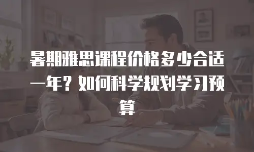 暑期雅思课程价格多少合适一年？如何科学规划学习预算