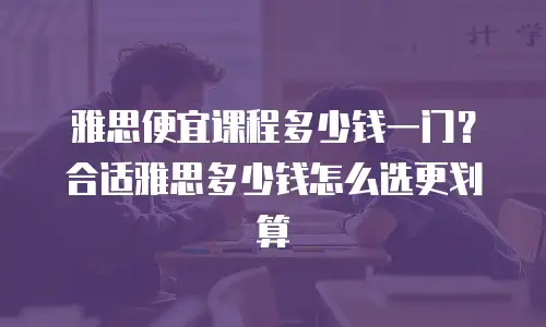 雅思便宜课程多少钱一门？合适雅思多少钱怎么选更划算