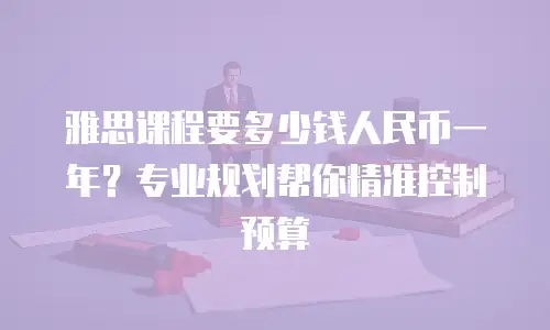 雅思课程要多少钱人民币一年？专业规划帮你精准控制预算