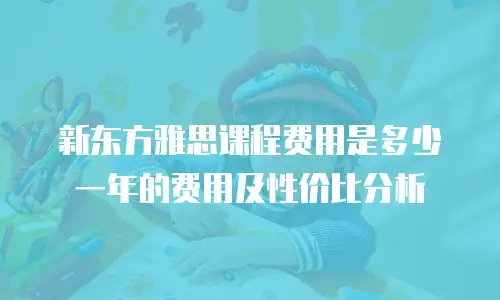 新东方雅思课程费用是多少一年的费用及性价比分析