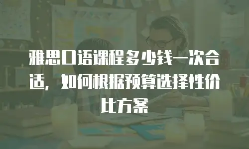 雅思口语课程多少钱一次合适，如何根据预算选择性价比方案