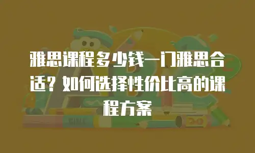 雅思课程多少钱一门雅思合适？如何选择性价比高的课程方案