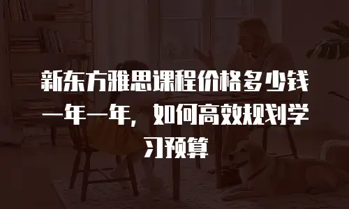 新东方雅思课程价格多少钱一年一年，如何高效规划学习预算
