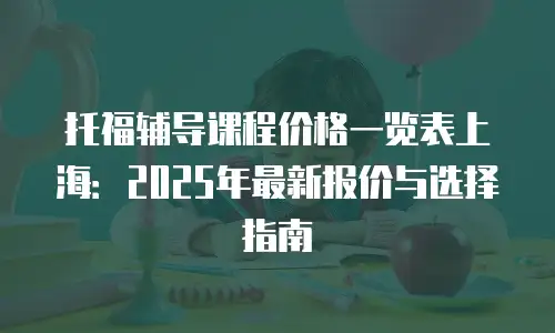 托福辅导课程价格一览表上海：2025年最新报价与选择指南