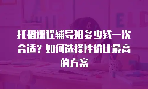 托福课程辅导班多少钱一次合适？如何选择性价比最高的方案