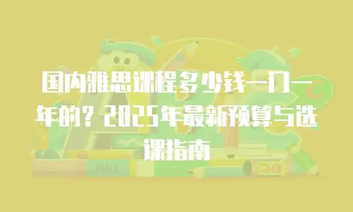 国内雅思课程多少钱一门一年的？2025年最新预算与选课指南