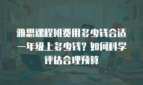 雅思课程班费用多少钱合适一年级上多少钱？如何科学评估合理预算