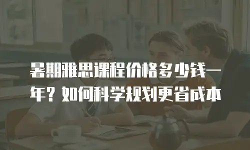 暑期雅思课程价格多少钱一年？如何科学规划更省成本