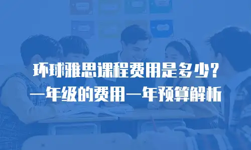 环球雅思课程费用是多少？一年级的费用一年预算解析