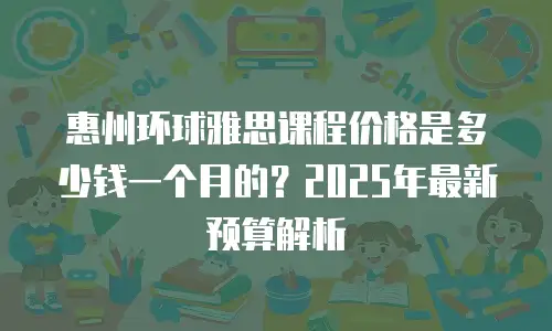 惠州环球雅思课程价格是多少钱一个月的？2025年最新预算解析