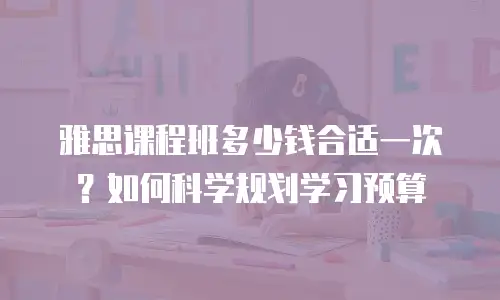 雅思课程班多少钱合适一次？如何科学规划学习预算