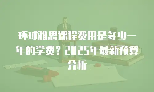 环球雅思课程费用是多少一年的学费？2025年最新预算分析
