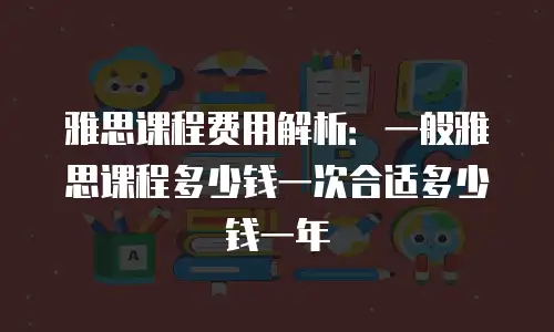 雅思课程费用解析：一般雅思课程多少钱一次合适多少钱一年