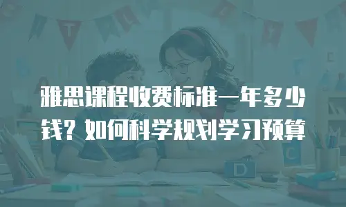 雅思课程收费标准一年多少钱？如何科学规划学习预算