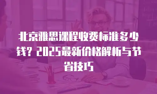 北京雅思课程收费标准多少钱？2025最新价格解析与节省技巧