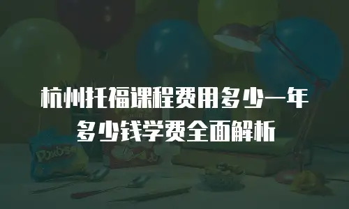 杭州托福课程费用多少一年多少钱学费全面解析