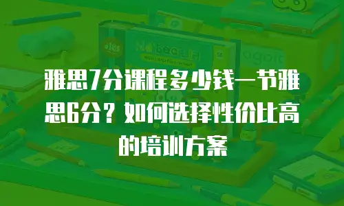 雅思7分课程多少钱一节雅思6分？如何选择性价比高的培训方案