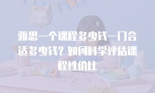 雅思一个课程多少钱一门合适多少钱？如何科学评估课程性价比