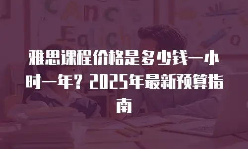 雅思课程价格是多少钱一小时一年？2025年最新预算指南
